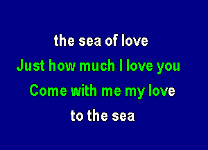 the sea of love
Just how much I love you

Come with me my love

to the sea