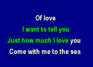 0f love
I want to tell you

Just how much I love you

Come with me to the sea
