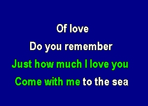 0f love
Do you remember

Just how much I love you

Come with me to the sea