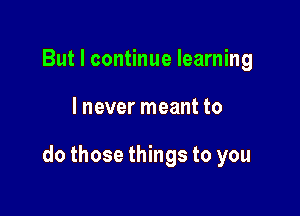 But I continue learning

I never meant to

do those things to you