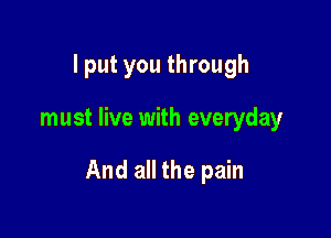 I put you through

must live with everyday

And all the pain