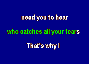 need you to hear

who catches all your tears

That's why I