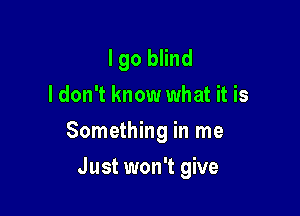 lgo blind
ldon't know what it is

Something in me

Just won't give