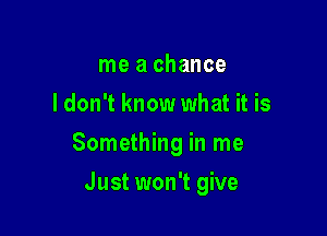 me a chance
ldon't know what it is

Something in me

Just won't give