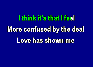 I think it's that I feel
More confused by the deal

Love has shown me