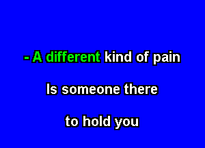 - A different kind of pain

ls someone there

to hold you