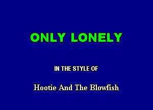 ONLY LONELY

IN THE STYLE 0F

Hootie And The Blowflsh