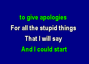 to give apologies
For all the stupid things

That I will say
And I could start