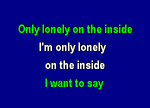 Only lonely on the inside
I'm only lonely
on the inside

lwant to say