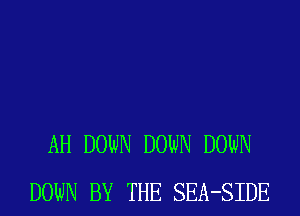 AH DOWN DOWN DOWN
DOWN BY THE SEA-SIDE