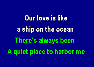 Our love is like
a ship on the ocean

There's always been

A quiet place to harbor me
