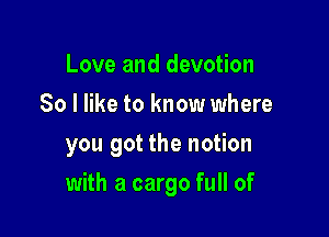 Love and devotion
So I like to know where
you got the notion

with a cargo full of