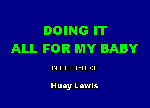 IDOIING IIT
AILIL IFOIR MY BABY

IN THE STYLE 0F

Huey Lewis