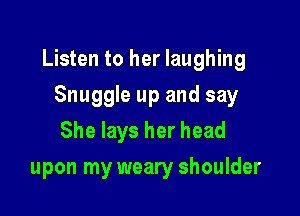 Listen to her laughing

Snuggle up and say
She lays her head
upon my weary shoulder