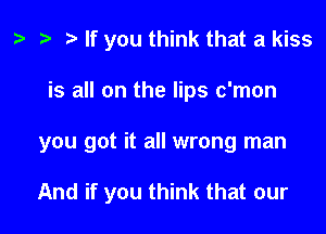 a a a If you think that a kiss
is all on the lips c'mon

you got it all wrong man

And if you think that our