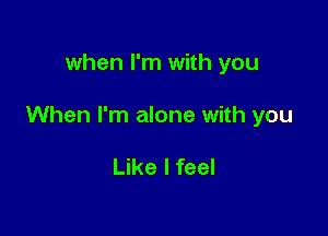 when I'm with you

When I'm alone with you

Like I feel