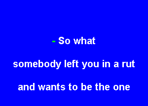 - So what

somebody left you in a rut

and wants to be the one