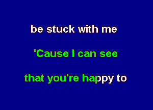 be stuck with me

'Cause I can see

that you're happy to