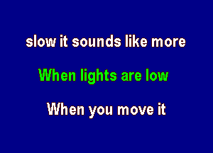 slow it sounds like more

When lights are low

When you move it