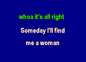 whoa it's all right

Someday I'll find

me awoman