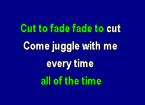 Cut to fade fade to cut
Come juggle with me

every time
all of the time