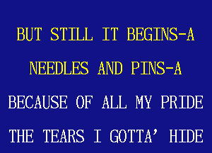 BUT STILL IT BEGINS-A
NEEDLES AND PINS-A
BECAUSE OF ALL MY PRIDE
THE TEARS I GOTTEV HIDE