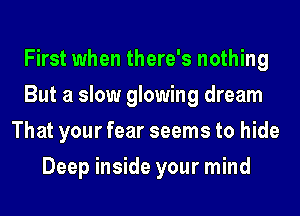 First when there's nothing
But a slow glowing dream
That your fear seems to hide
Deep inside your mind