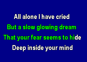 All alone I have cried
But a slow glowing dream
That your fear seems to hide
Deep inside your mind