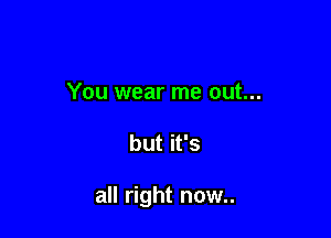 You wear me out...

but it's

all right now..