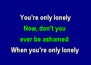 You're only lonely
Now, don't you
ever be ashamed

When you're only lonely