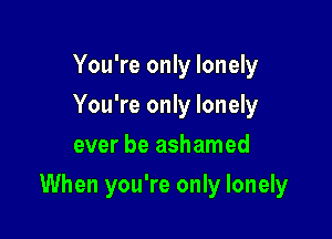 You're only lonely
You're only lonely
ever be ashamed

When you're only lonely