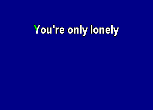 You're only lonely