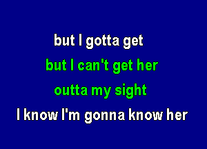 but I gotta get

but I can't get her

outta my sight
I know I'm gonna know her