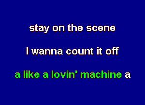 stay on the scene

I wanna count it off

a like a Iovin' machine a