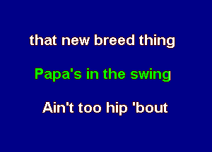that new breed thing

Papa's in the swing

Ain't too hip 'bout