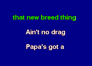 that new breed thing

Ain't no drag

Papa's got a