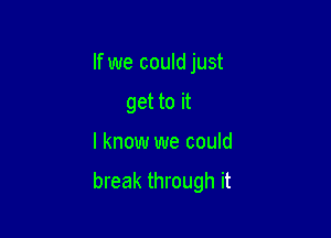 If we could just
get to it

I know we could

break through it