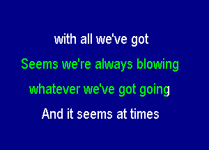 with all we've got

Seems we're always blowing

whatever we've got going

And it seems at times