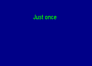 Just once