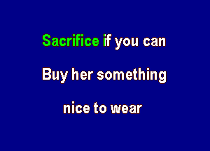 Sacrifice if you can

Buy her something

nice to wear