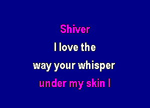 I love the

way your whisper