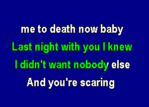 me to death now baby
Last night with you I knew

I didn't want nobody else

And you're scaring