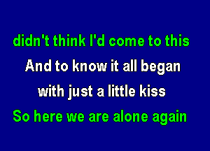 didn't think I'd come to this
And to know it all began
with just a little kiss
80 here we are alone again