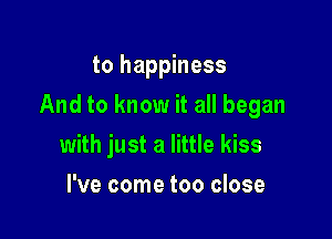 to happiness

And to know it all began

with just a little kiss
I've come too close