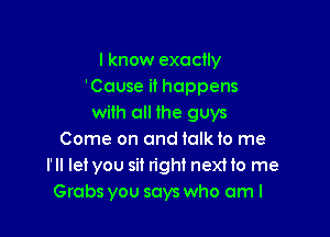 I know exactly
'Couse it happens
with all ihe guys

Come on and talk to me
I' ll let you sit right next to me
Grabs you says who am I