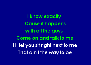 I know exactly
'Couse it happens
with all the guys

Come on and talk to me
I'll let you sit right nexHo me
That ain'Hhe woyto be