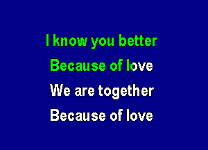 I know you better
Because of love

We are together

Because of love