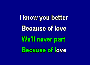 I know you better
Because of love

We'll never part

Because of love