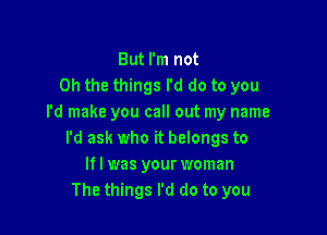 But I'm not
Oh the things I'd do to you
I'd make you call out my name

I'd ask who it belongs to
If I was your woman
The things I'd do to you