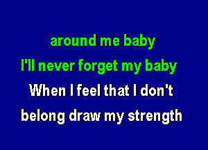 around me baby
I'll never forget my baby
When lfeel that I don't

belong draw my strength